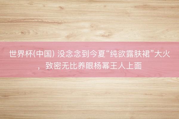 世界杯(中国) 没念念到今夏“纯欲露肤裙”大火，致密无比养眼杨幂王人上面
