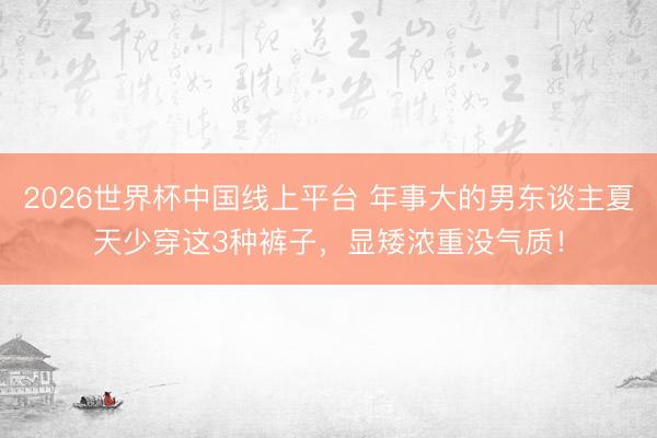 2026世界杯中国线上平台 年事大的男东谈主夏天少穿这3种裤子，显矮浓重没气质！