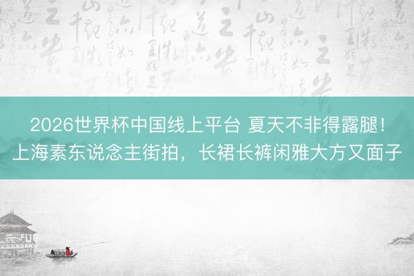 2026世界杯中国线上平台 夏天不非得露腿！上海素东说念主街拍，长裙长裤闲雅大方又面子