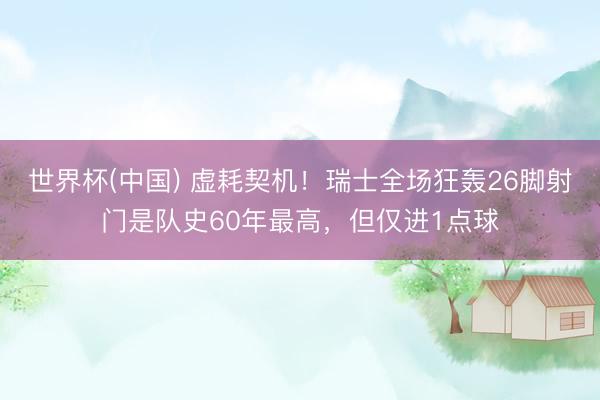 世界杯(中国) 虚耗契机！瑞士全场狂轰26脚射门是队史60年最高，但仅进1点球