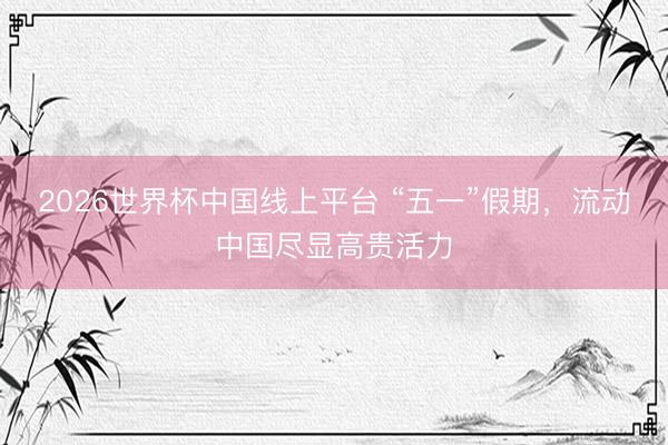 2026世界杯中国线上平台 “五一”假期，流动中国尽显高贵活力