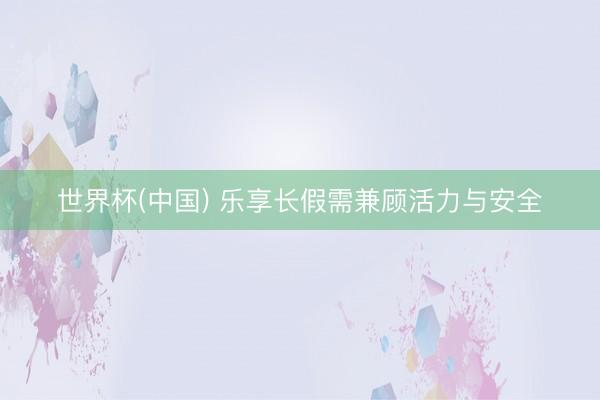 世界杯(中国) 乐享长假需兼顾活力与安全