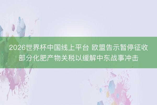 2026世界杯中国线上平台 欧盟告示暂停征收部分化肥产物关税以缓解中东战事冲击