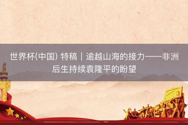 世界杯(中国) 特稿｜逾越山海的接力——非洲后生持续袁隆平的盼望