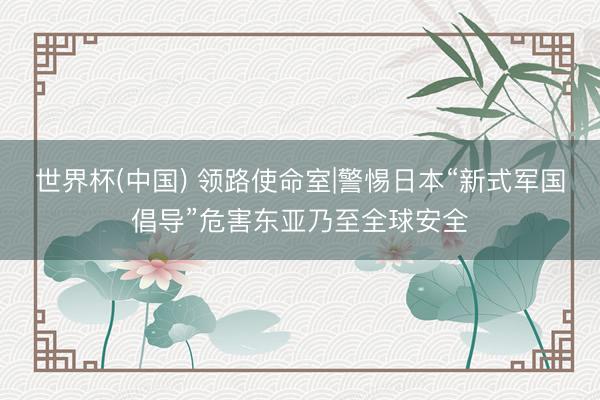 世界杯(中国) 领路使命室|警惕日本“新式军国倡导”危害东亚乃至全球安全