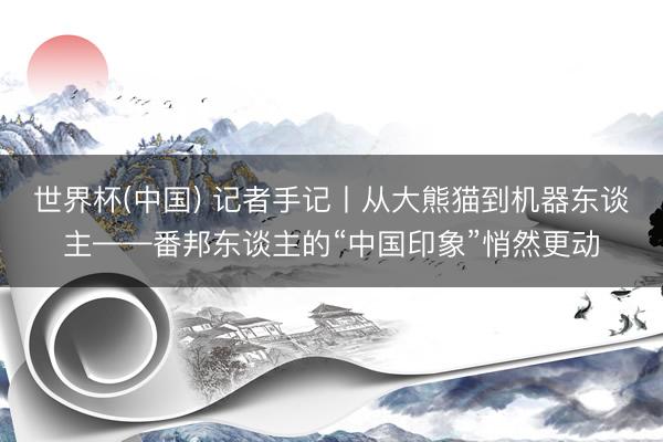 世界杯(中国) 记者手记丨从大熊猫到机器东谈主——番邦东谈主的“中国印象”悄然更动