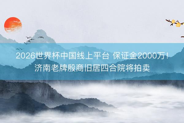 2026世界杯中国线上平台 保证金2000万!济南老牌殷商旧居四合院将拍卖