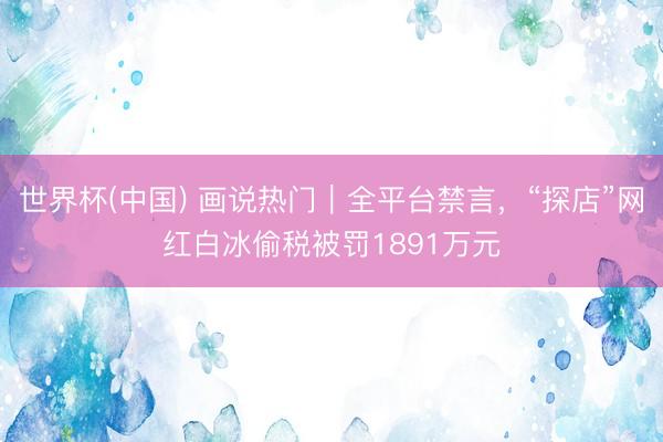 世界杯(中国) 画说热门|全平台禁言,“探店”网红白冰偷税被罚1891万元