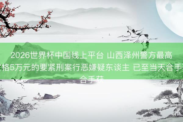 2026世界杯中国线上平台 山西泽州警方最高赏格5万元的要紧刑案行恶嫌疑东谈主 已至当天合手获