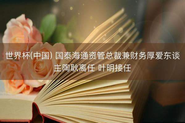 世界杯(中国) 国泰海通资管总裁兼财务厚爱东谈主陶耿离任 叶明接任