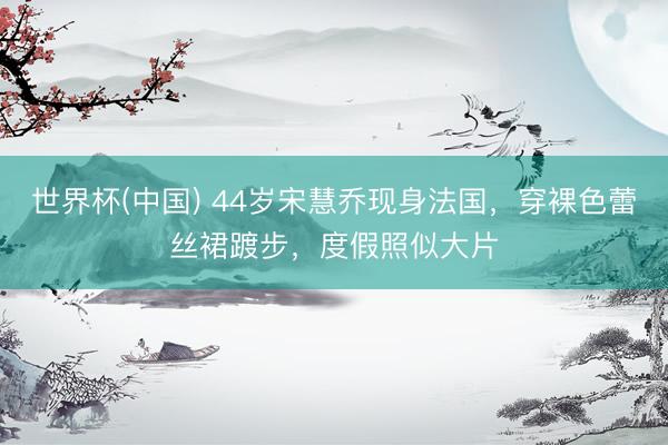 世界杯(中国) 44岁宋慧乔现身法国，穿裸色蕾丝裙踱步，度假照似大片