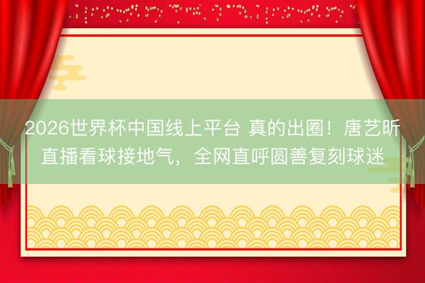 2026世界杯中国线上平台 真的出圈!唐艺昕直播看球接地气,全网直呼圆善复刻球迷