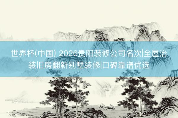世界杯(中国) 2026贵阳装修公司名次|全屋治装旧房翻新别墅装修|口碑靠谱优选