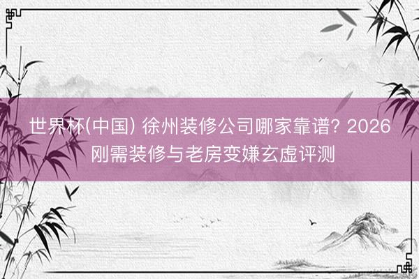 世界杯(中国) 徐州装修公司哪家靠谱? 2026 刚需装修与老房变嫌玄虚评测