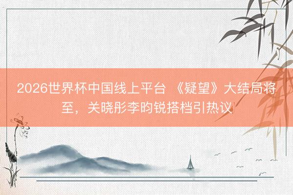 2026世界杯中国线上平台 《疑望》大结局将至，关晓彤李昀锐搭档引热议