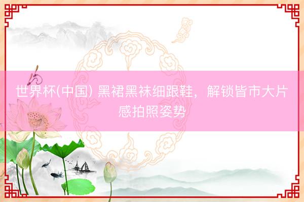 世界杯(中国) 黑裙黑袜细跟鞋,解锁皆市大片感拍照姿势