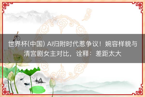 世界杯(中国) AI归附时代惹争议！婉容样貌与清宫剧女主对比，诠释：差距太大