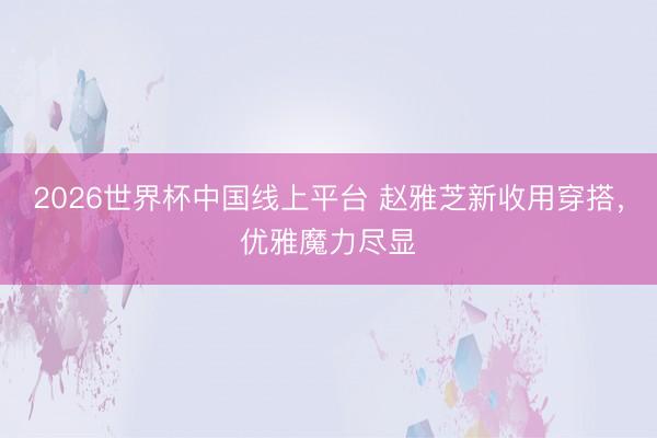 2026世界杯中国线上平台 赵雅芝新收用穿搭,优雅魔力尽显