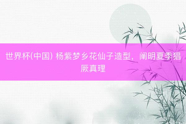 世界杯(中国) 杨紫梦乡花仙子造型，阐明夏季猖厥真理