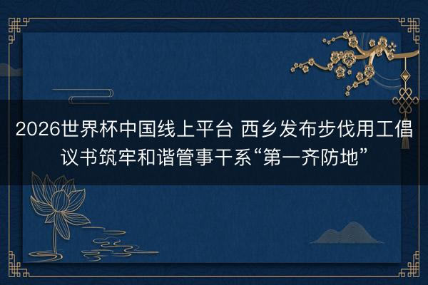 2026世界杯中国线上平台 西乡发布步伐用工倡议书筑牢和谐管事干系“第一齐防地”