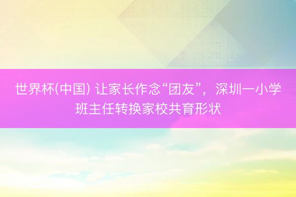 世界杯(中国) 让家长作念“团友”，深圳一小学班主任转换家校共育形状
