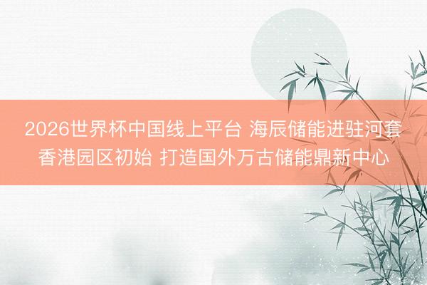 2026世界杯中国线上平台 海辰储能进驻河套香港园区初始 打造国外万古储能鼎新中心