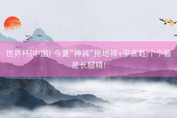 世界杯(中国) 今夏“神裤”拖地裤+平底鞋|个个皆是长腿精!