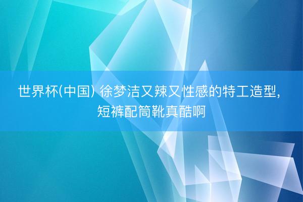 世界杯(中国) 徐梦洁又辣又性感的特工造型，<a href=