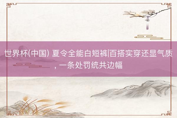 世界杯(中国) 夏令全能白短裤|百搭实穿还显气质， 一条处罚统共边幅