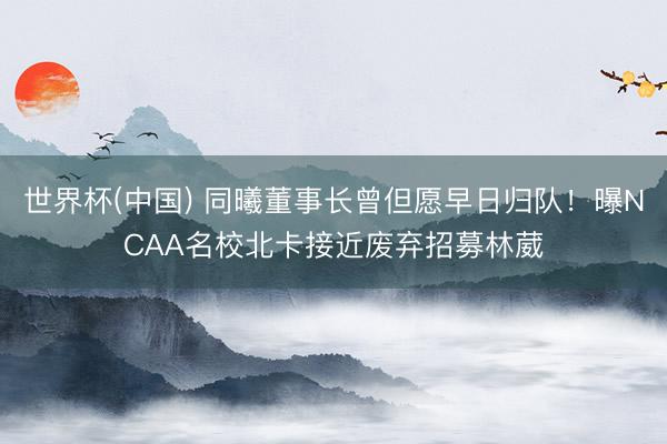 世界杯(中国) 同曦董事长曾但愿早日归队！曝NCAA名校北卡接近废弃招募林葳