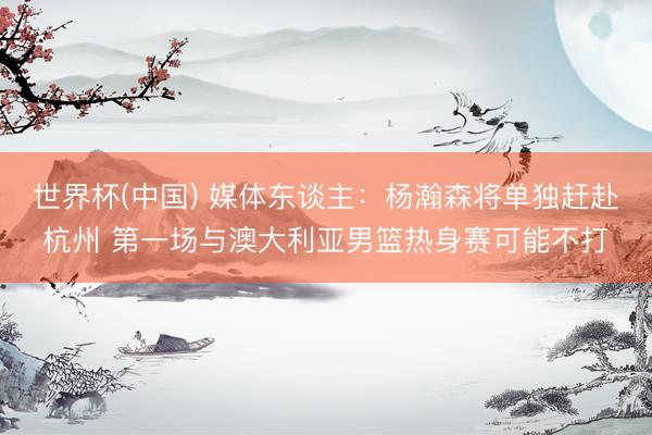 世界杯(中国) 媒体东谈主:杨瀚森将单独赶赴杭州 第一场与澳大利亚男篮热身赛可能不打